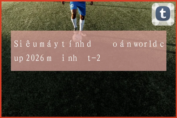 Siêu máy tính dự đoán world cup 2026 mới nhất